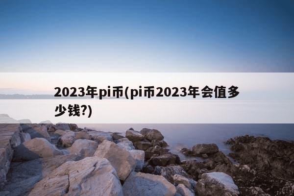 2023年pi币(pi币2023年会值多少钱?)