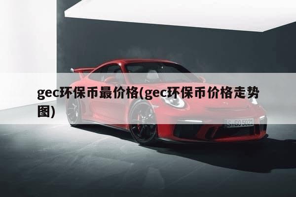 gec环保币最价格(gec环保币价格走势图)