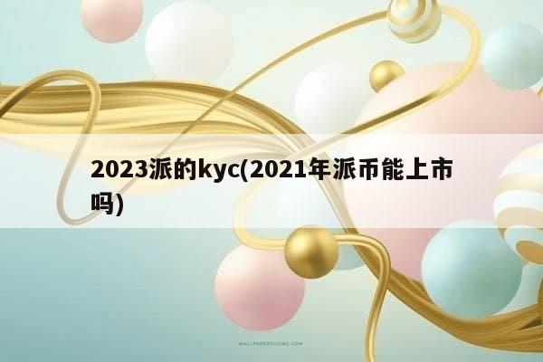 2023派的kyc(2021年派币能上市吗)